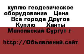 куплю геодезическое оборудование › Цена ­ - - Все города Другое » Куплю   . Ханты-Мансийский,Сургут г.